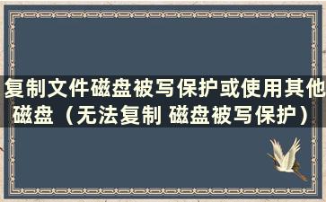 复制文件磁盘被写保护或使用其他磁盘（无法复制 磁盘被写保护）